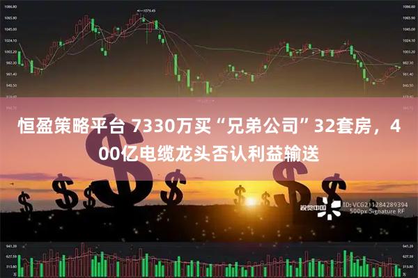 恒盈策略平台 7330万买“兄弟公司”32套房，400亿电缆龙头否认利益输送