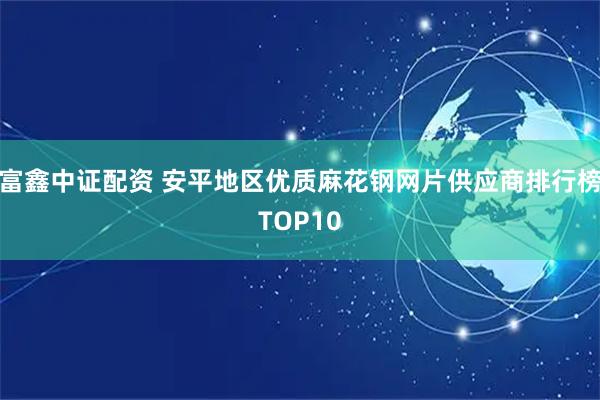 富鑫中证配资 安平地区优质麻花钢网片供应商排行榜TOP10