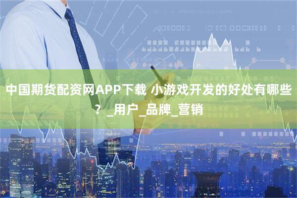 中国期货配资网APP下载 小游戏开发的好处有哪些？_用户_品牌_营销