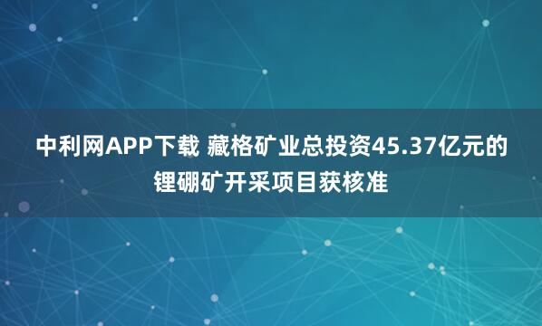 中利网APP下载 藏格矿业总投资45.37亿元的锂硼矿开采项目获核准