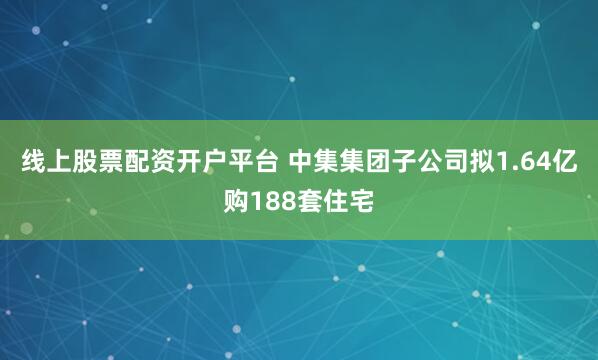 线上股票配资开户平台 中集集团子公司拟1.64亿购188套住宅