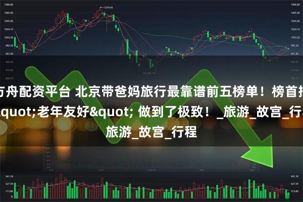 方舟配资平台 北京带爸妈旅行最靠谱前五榜单！榜首把 "老年友好" 做到了极致！_旅游_故宫_行程