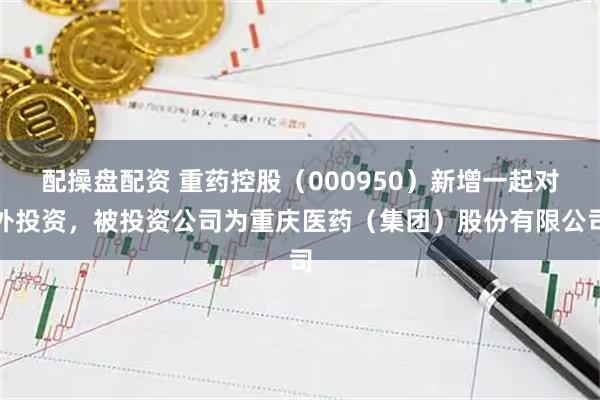 配操盘配资 重药控股（000950）新增一起对外投资，被投资公司为重庆医药（集团）股份有限公司