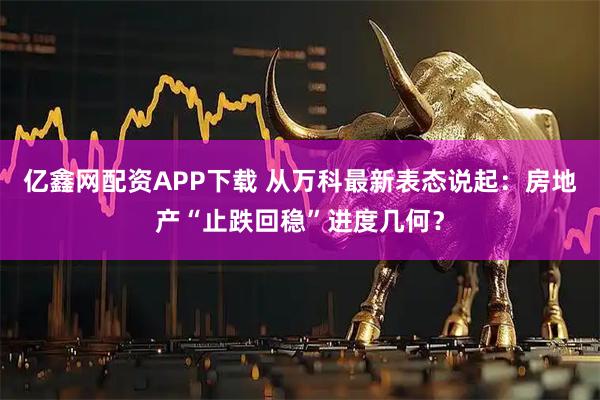 亿鑫网配资APP下载 从万科最新表态说起：房地产“止跌回稳”进度几何？