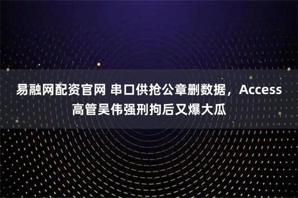 易融网配资官网 串口供抢公章删数据，Access高管吴伟强刑拘后又爆大瓜
