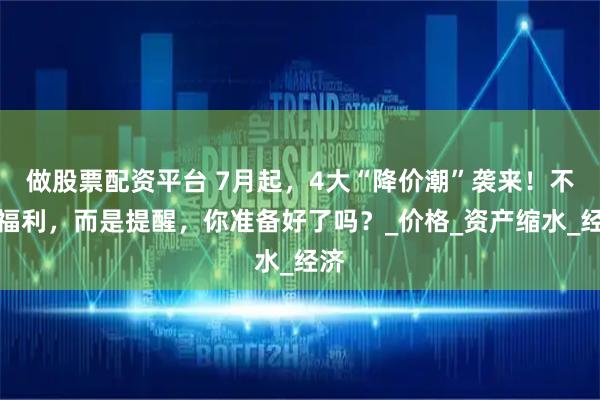 做股票配资平台 7月起，4大“降价潮”袭来！不是福利，而是提醒，你准备好了吗？_价格_资产缩水_经济