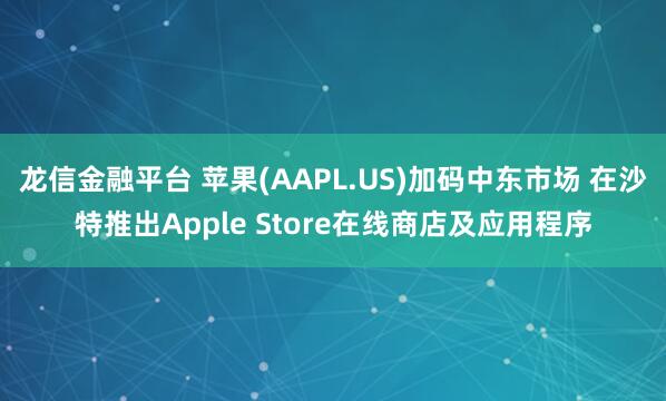 龙信金融平台 苹果(AAPL.US)加码中东市场 在沙特推出Apple Store在线商店及应用程序