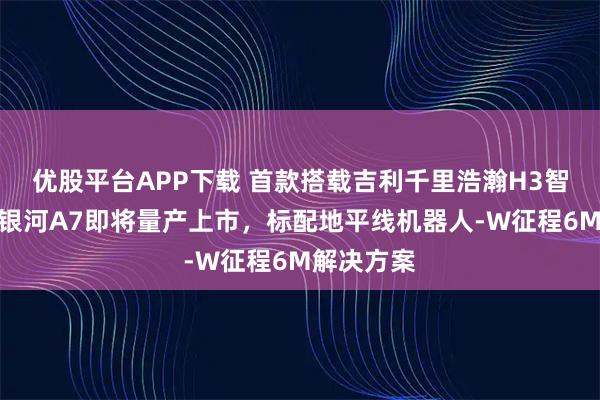 优股平台APP下载 首款搭载吉利千里浩瀚H3智驾系统的银河A7即将量产上市，标配地平线机器人-W征程6M解决方案