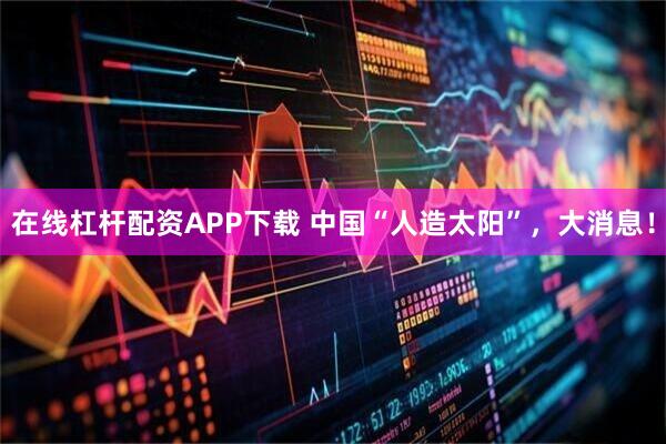 在线杠杆配资APP下载 中国“人造太阳”，大消息！