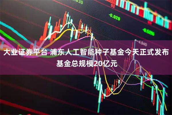 大业证券平台 浦东人工智能种子基金今天正式发布 基金总规模20亿元