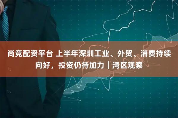 尚竞配资平台 上半年深圳工业、外贸、消费持续向好，投资仍待加力｜湾区观察