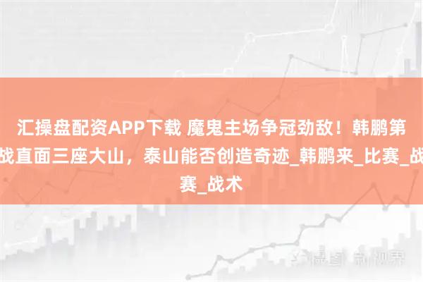 汇操盘配资APP下载 魔鬼主场争冠劲敌！韩鹏第三战直面三座大山，泰山能否创造奇迹_韩鹏来_比赛_战术