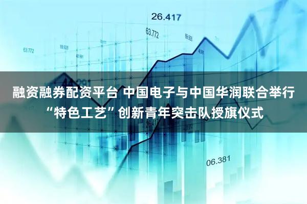 融资融券配资平台 中国电子与中国华润联合举行“特色工艺”创新青年突击队授旗仪式