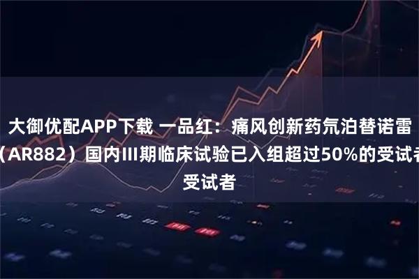 大御优配APP下载 一品红：痛风创新药氘泊替诺雷（AR882）国内Ⅲ期临床试验已入组超过50%的受试者