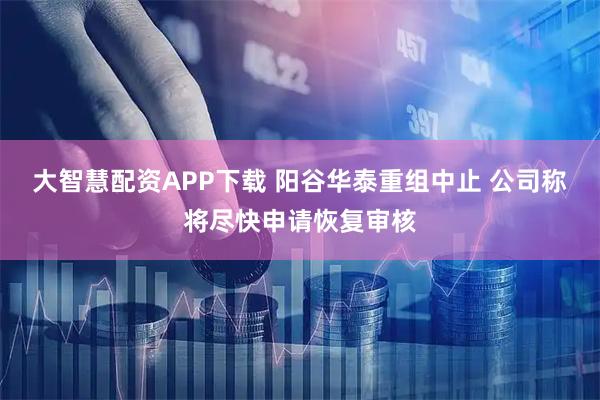 大智慧配资APP下载 阳谷华泰重组中止 公司称将尽快申请恢复审核