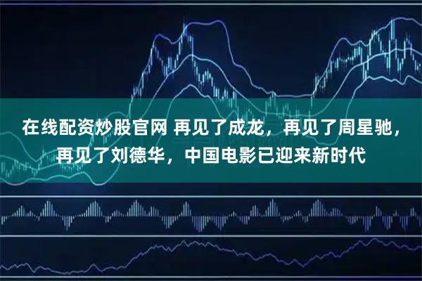 在线配资炒股官网 再见了成龙，再见了周星驰，再见了刘德华，中国电影已迎来新时代