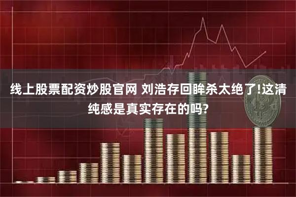 线上股票配资炒股官网 刘浩存回眸杀太绝了!这清纯感是真实存在的吗?
