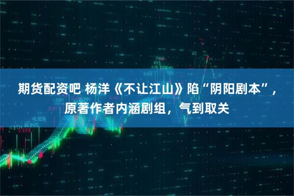 期货配资吧 杨洋《不让江山》陷“阴阳剧本”，原著作者内涵剧组，气到取关