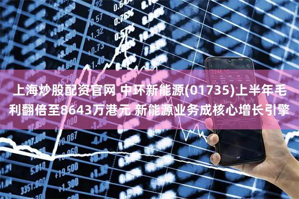上海炒股配资官网 中环新能源(01735)上半年毛利翻倍至8643万港元 新能源业务成核心增长引擎