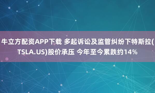 牛立方配资APP下载 多起诉讼及监管纠纷下特斯拉(TSLA.US)股价承压 今年至今累跌约14%