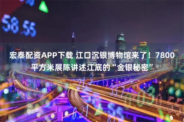 宏泰配资APP下载 江口沉银博物馆来了！7800平方米展陈讲述江底的“金银秘密”