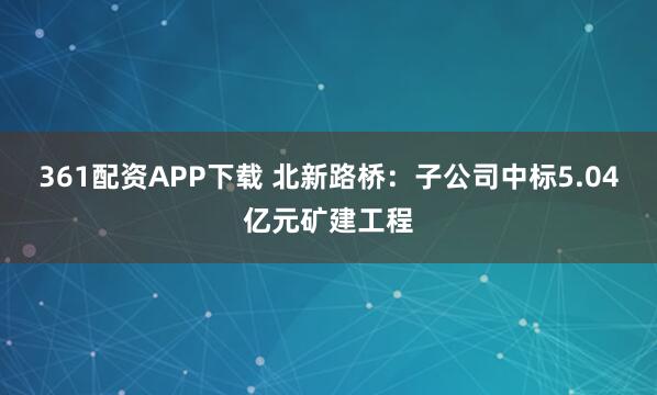361配资APP下载 北新路桥：子公司中标5.04亿元矿建工程