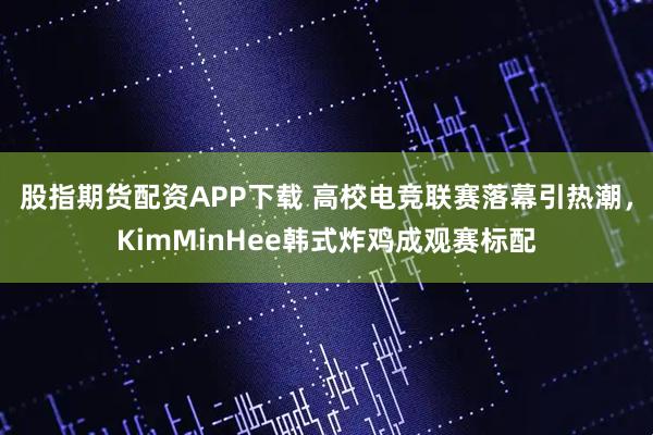 股指期货配资APP下载 高校电竞联赛落幕引热潮,KimMinHee韩式炸鸡成观赛标配