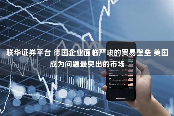 联华证券平台 德国企业面临严峻的贸易壁垒 美国成为问题最突出的市场