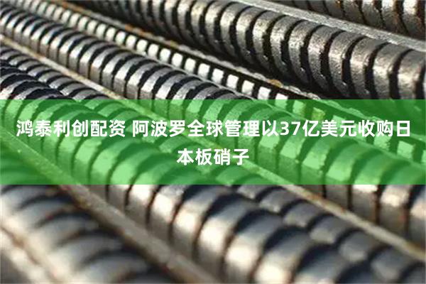 鸿泰利创配资 阿波罗全球管理以37亿美元收购日本板硝子