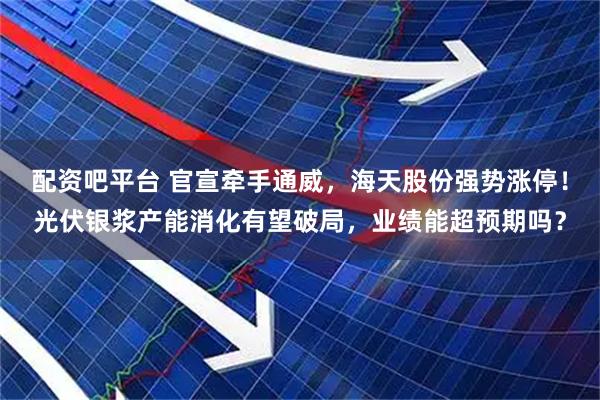 配资吧平台 官宣牵手通威，海天股份强势涨停！光伏银浆产能消化有望破局，业绩能超预期吗？