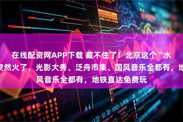 在线配资网APP下载 藏不住了！北京这个“水上仙境”公园突然火了，光影大秀、泛舟市集、国风音乐全都有，地铁直达免费玩